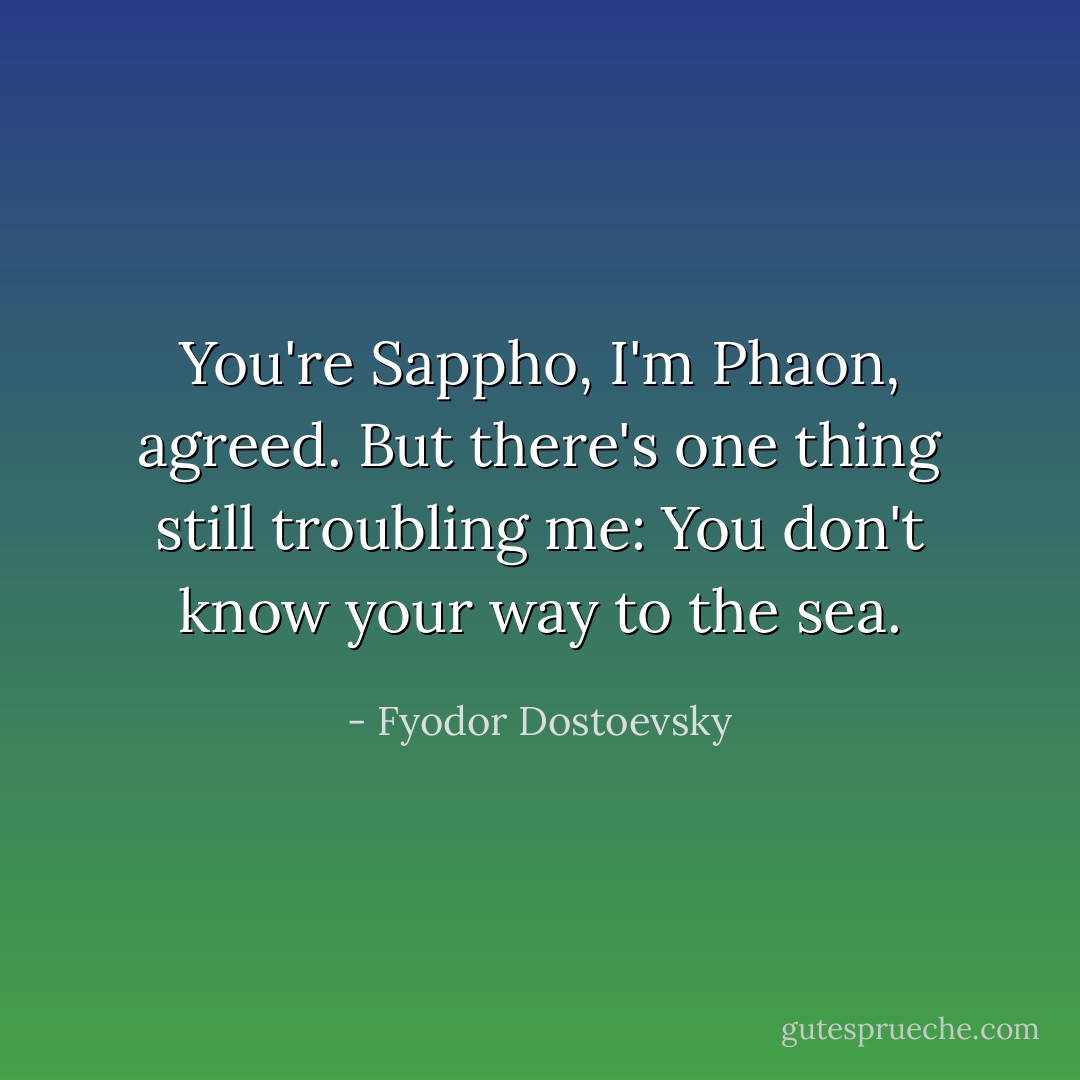 You're Sappho, I'm Phaon, agreed.<br />But there's one thing still troubling me:<br />You don't know your way to the sea. - Fyodor Dostoevsky