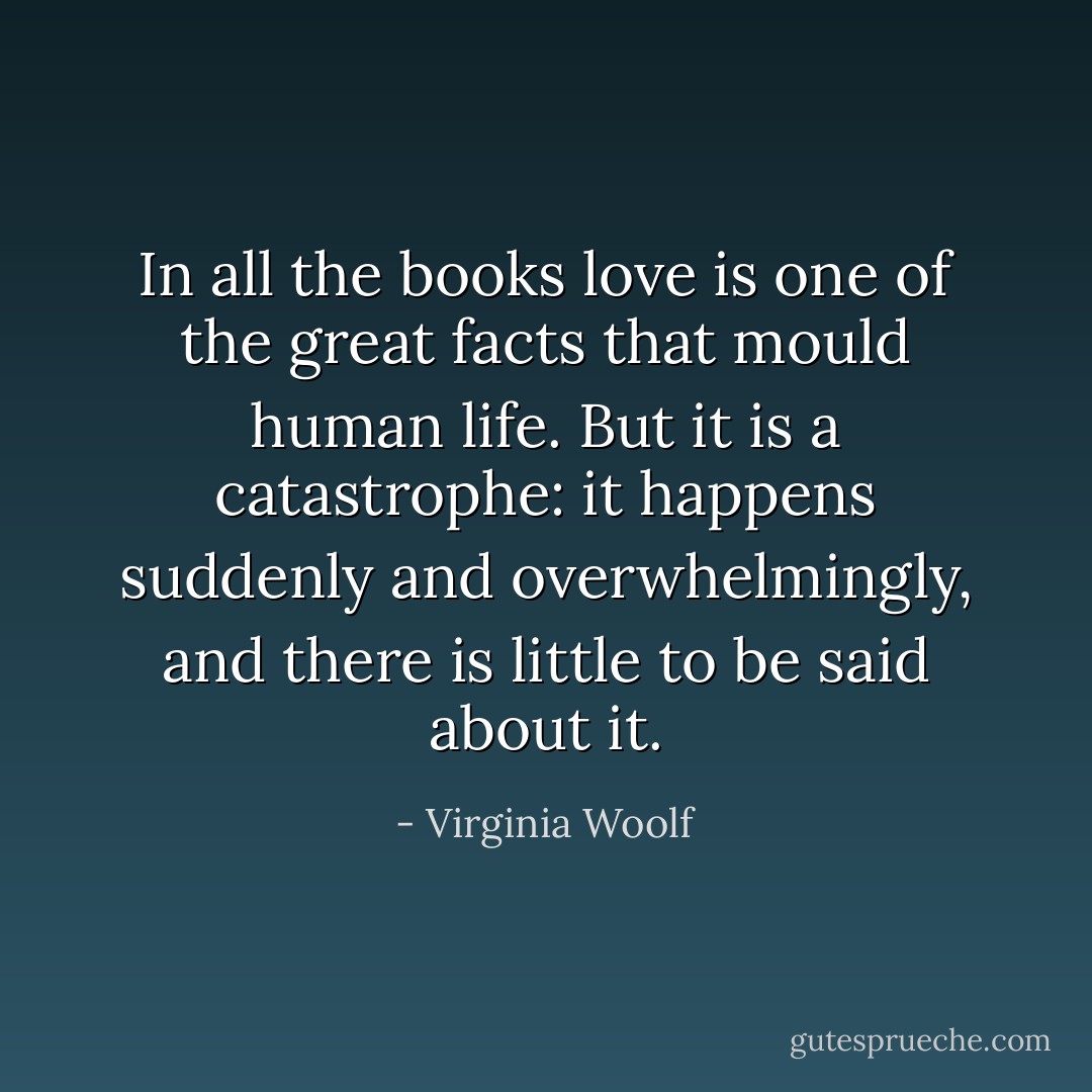 In all the books love is one of the great facts that mould human life. But it is a catastrophe: it happens suddenly and overwhelmingly, and there is little to be said about it. - Virginia Woolf