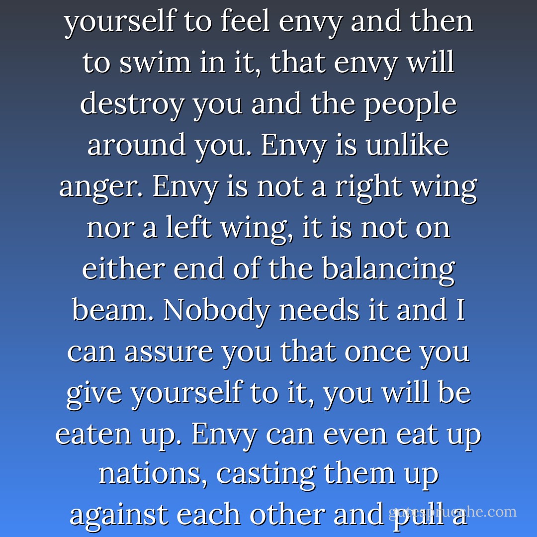 You can feel anything. All is free for you to feel. But I guarantee you that if you allow yourself to feel envy and then to swim in it, that envy will destroy you and the people around you. Envy is unlike anger. Envy is not a right wing nor a left wing, it is not on either end of the balancing beam. Nobody needs it and I can assure you that once you give yourself to it, you will be eaten up. Envy can even eat up nations, casting them up against each other and pull a whole nation down into an internal collapse. - C. JoyBell C.
