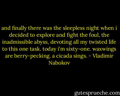 and finally there was the sleepless night<br />when i decided to explore and fight<br />the foul, the inadmissible abyss,<br />devoting all my twisted life to this<br />one task. today i'm sixty-one. waxwings<br />are berry-pecking. a cicada sings. - Vladimir Nabokov