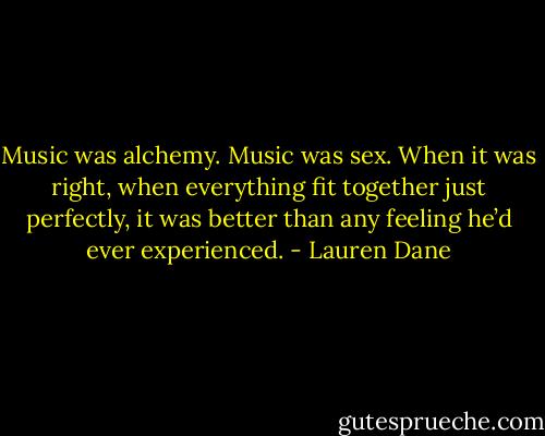 Music was alchemy.<br />Music was sex.<br />When it was right, when everything fit together just perfectly, it was better than any feeling he’d ever experienced. - Lauren Dane