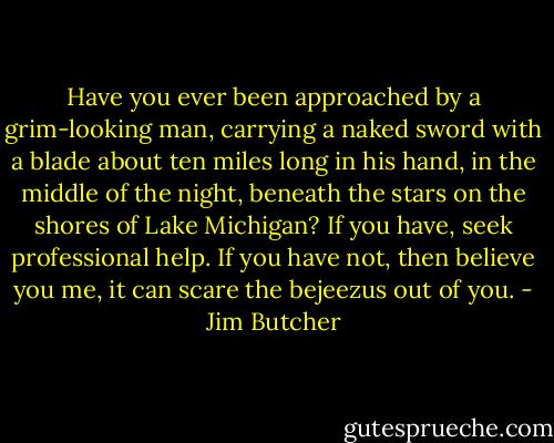 Have you ever been approached by a grim-looking man, carrying a naked sword with a blade about ten miles long in his hand, in the middle of the night, beneath the stars on the shores of Lake Michigan? If you have, seek professional help. If you have not, then believe you me, it can scare the bejeezus out of you. - Jim Butcher