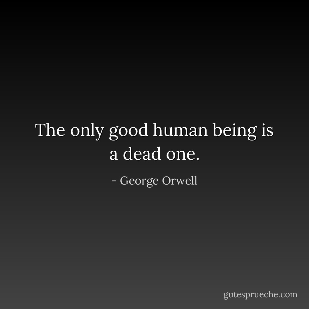 The only good human being is a dead one. - George Orwell