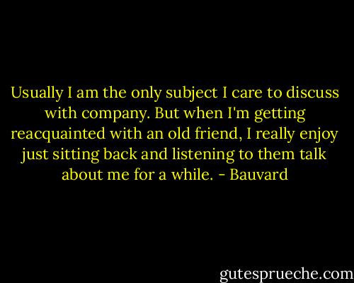 Usually I am the only subject I care to discuss with company. But when I'm getting reacquainted with an old friend, I really enjoy just sitting back and listening to them talk about me for a while. - Bauvard