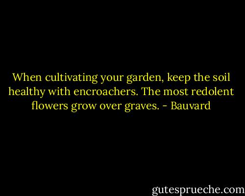 When cultivating your garden, keep the soil healthy with encroachers. The most redolent flowers grow over graves. - Bauvard