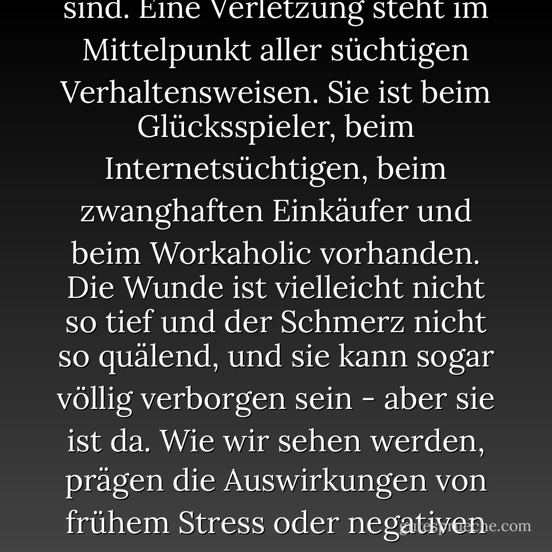 Nicht alle Süchte haben ihre Wurzeln in Missbrauch oder Trauma, aber ich glaube, dass sie alle auf schmerzhafte Erfahrungen zurückzuführen sind. Eine Verletzung steht im Mittelpunkt aller süchtigen Verhaltensweisen. Sie ist beim Glücksspieler, beim Internetsüchtigen, beim zwanghaften Einkäufer und beim Workaholic vorhanden. Die Wunde ist vielleicht nicht so tief und der Schmerz nicht so quälend, und sie kann sogar völlig verborgen sein - aber sie ist da. Wie wir sehen werden, prägen die Auswirkungen von frühem Stress oder negativen Erfahrungen direkt sowohl die Psychologie als auch die Neurobiologie der Sucht im Gehirn. - Gabor Maté<