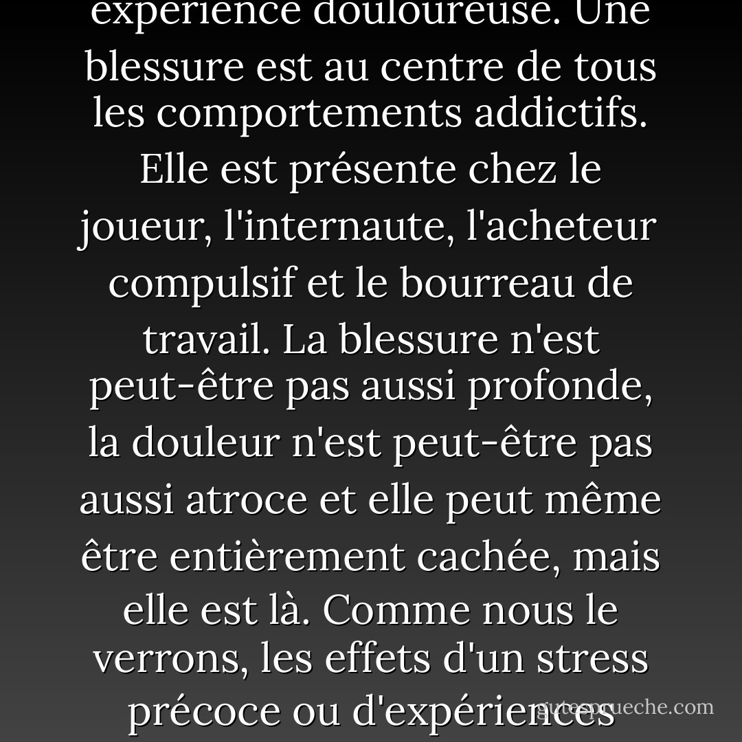 Toutes les dépendances ne trouvent pas leur origine dans des abus ou des traumatismes, mais je pense qu'elles peuvent toutes être liées à une expérience douloureuse. Une blessure est au centre de tous les comportements addictifs. Elle est présente chez le joueur, l'internaute, l'acheteur compulsif et le bourreau de travail. La blessure n'est peut-être pas aussi profonde, la douleur n'est peut-être pas aussi atroce et elle peut même être entièrement cachée, mais elle est là. Comme nous le verrons, les effets d'un stress précoce ou d'expériences négatives façonnent directement la psychologie et la neurobiologie de la dépendance dans le cerveau. - Gabor Maté