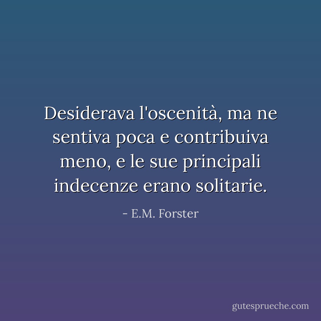 Desiderava l'oscenità, ma ne sentiva poca e contribuiva meno, e le sue principali indecenze erano solitarie. - E.M. Forster