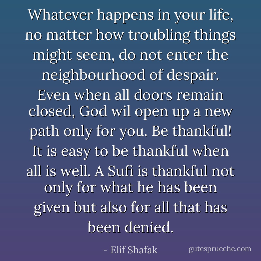 Whatever happens in your life, no matter how troubling things might seem, do not enter the neighbourhood of despair.<br />Even when all doors remain closed, God wil open up a new path only for you. Be thankful! It is easy to be thankful when all is well. A Sufi is thankful not only for what he has been given but also for all that has been denied. - Elif Shafak
