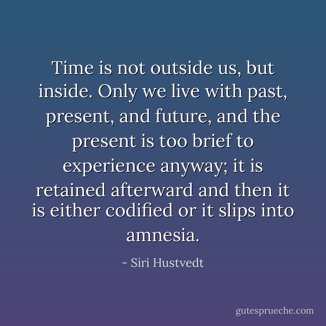 Time is not outside us, but inside. Only we live with past, present, and future, and the present is too brief to experience anyway; it is retained afterward and then it is either codified or it slips into amnesia. - Siri Hustvedt