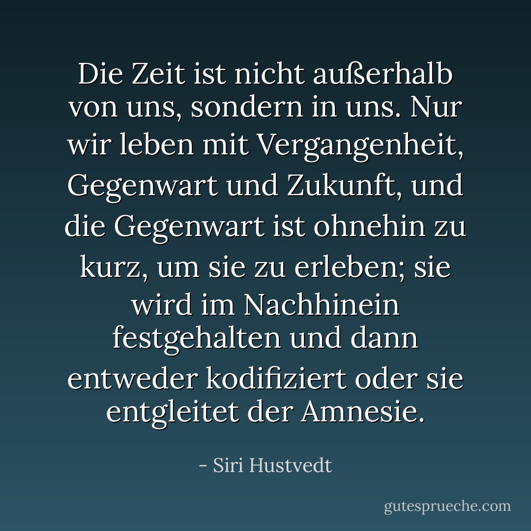 Die Zeit ist nicht außerhalb von uns, sondern in uns. Nur wir leben mit Vergangenheit, Gegenwart und Zukunft, und die Gegenwart ist ohnehin zu kurz, um sie zu erleben; sie wird im Nachhinein festgehalten und dann entweder kodifiziert oder sie entgleitet der Amnesie. - Siri Hustvedt<