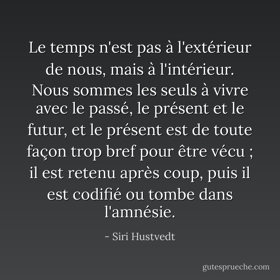 Le temps n'est pas à l'extérieur de nous, mais à l'intérieur. Nous sommes les seuls à vivre avec le passé, le présent et le futur, et le présent est de toute façon trop bref pour être vécu ; il est retenu après coup, puis il est codifié ou tombe dans l'amnésie. - Siri Hustvedt