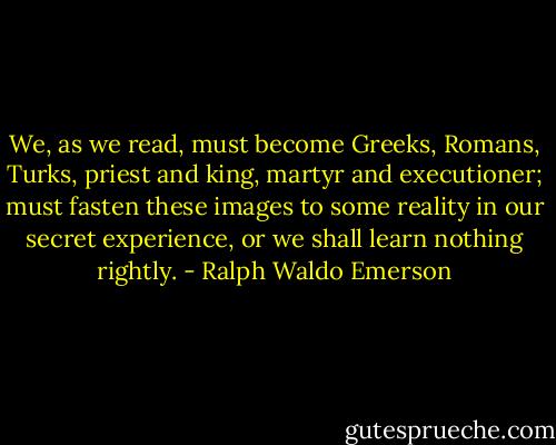 We, as we read, must become Greeks, Romans, Turks, priest and king, martyr and executioner; must fasten these images to some reality in our secret experience, or we shall learn nothing rightly. - Ralph Waldo Emerson