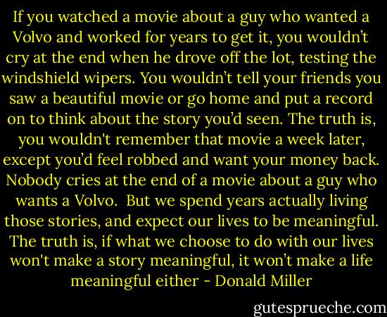 If you watched a movie about a guy who wanted a Volvo and worked for years to get it, you wouldn’t cry at the end when he drove off the lot, testing the windshield wipers. You wouldn’t tell your friends you saw a beautiful movie or go home and put a record on to think about the story you’d seen. The truth is, you wouldn't remember that movie a week later, except you’d feel robbed and want your money back. Nobody cries at the end of a movie about a guy who wants a Volvo.<br /><br />But we spend years actually living those stories, and expect our lives to be meaningful. The truth is, if what we choose to do with our lives won't make a story meaningful, it won’t make a life meaningful either - Donald Miller