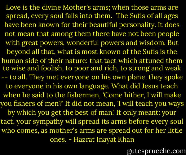 Love is the divine Mother's arms; when those arms are spread, every soul falls into them.<br /><br />The Sufis of all ages have been known for their beautiful personality. It does not mean that among them there have not been people with great powers, wonderful powers and wisdom. But beyond all that, what is most known of the Sufis is the human side of their nature: that tact which attuned them to wise and foolish, to poor and rich, to strong and weak -- to all. They met everyone on his own plane, they spoke to everyone in his own language. What did Jesus teach when he said to the fishermen, 'Come hither, I will make you fishers of men?' It did not mean, 'I will teach you ways by which you get the best of man.' It only meant: your tact, your sympathy will spread its arms before every soul who comes, as mother's arms are spread out for her little ones. - Hazrat Inayat Khan