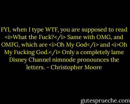 FYI, when I type WTF, you are supposed to read <i>What the Fuck?</i> Same with OMG, and OMFG, which are <i>Oh My God</i> and <i>Oh My Fucking God.</i> Only a completely lame Disney Channel nimnode pronounces the letters. - Christopher Moore