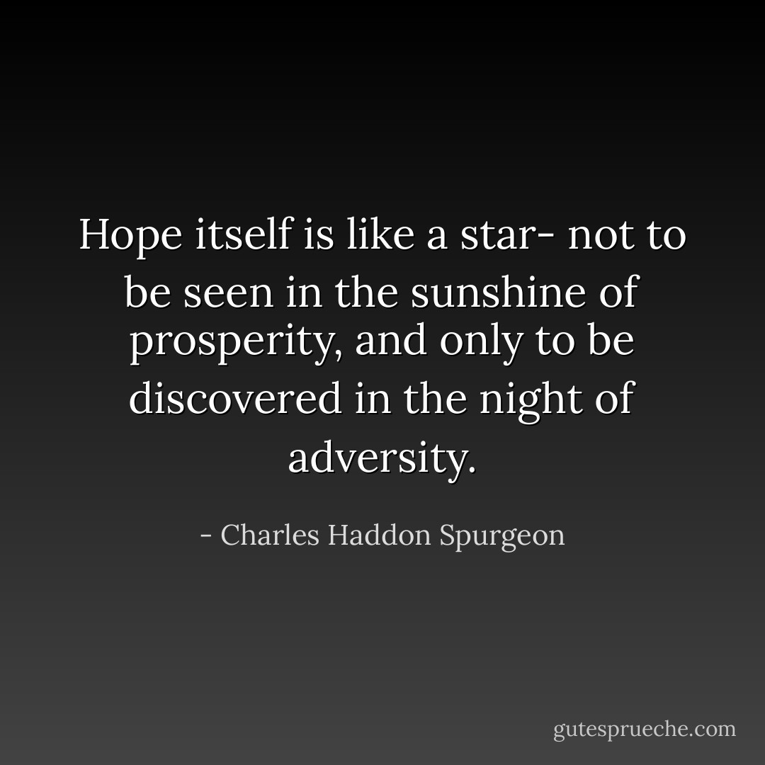 Hope itself is like a star- not to be seen in the sunshine of prosperity, and only to be discovered in the night of adversity. - Charles Haddon Spurgeon