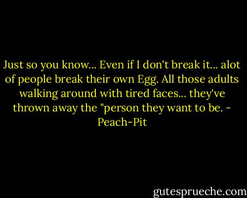 Just so you know... Even if I don't break it... alot of people break their own Egg. All those adults walking around with tired faces... they've thrown away the "person they want to be. - Peach-Pit