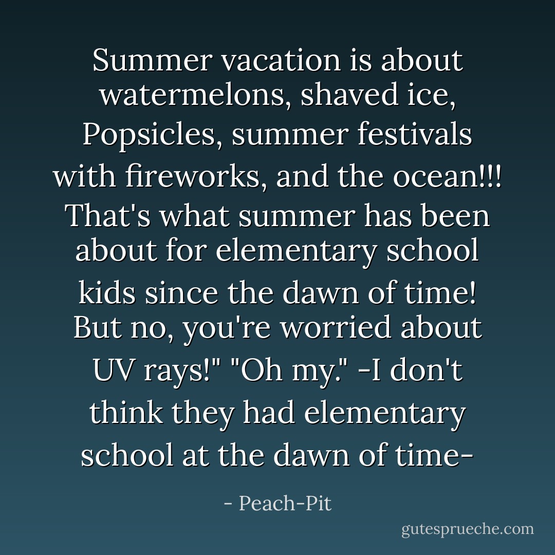 Summer vacation is about watermelons, shaved ice, Popsicles, summer festivals with fireworks, and the ocean!!! That's what summer has been about for elementary school kids since the dawn of time! But no, you're worried about UV rays!"<br />"Oh my."<br />-I don't think they had elementary school at the dawn of time- - Peach-Pit