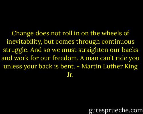 Change does not roll in on the wheels of inevitability, but comes through continuous struggle. And so we must straighten our backs and work for our freedom. A man can’t ride you unless your back is bent. - Martin Luther King Jr.