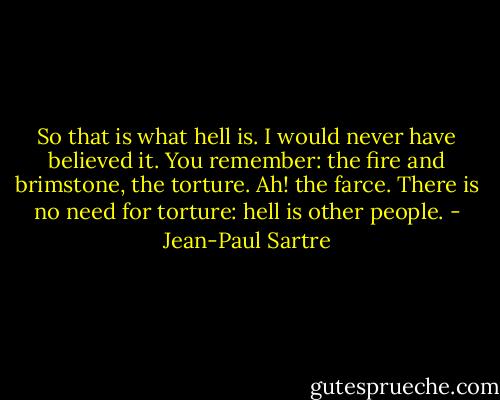 So that is what hell is. I would never have believed it. You remember: the fire and brimstone, the torture. Ah! the farce. There is no need for torture: hell is other people. - Jean-Paul Sartre
