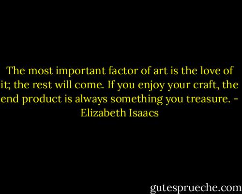 The most important factor of art is the love of it; the rest will come. If you enjoy your craft, the end product is always something you treasure. - Elizabeth Isaacs