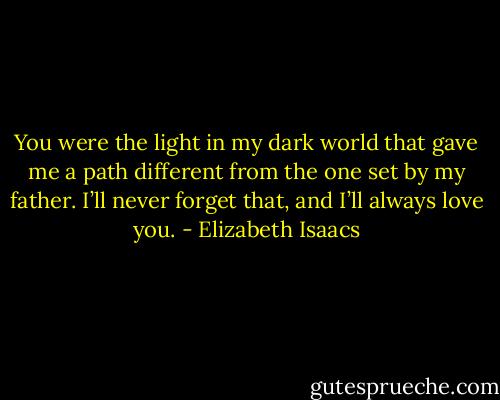 You were the light in my dark world that gave me a path different from the one set by my father. I’ll never forget that, and I’ll always love you. - Elizabeth Isaacs