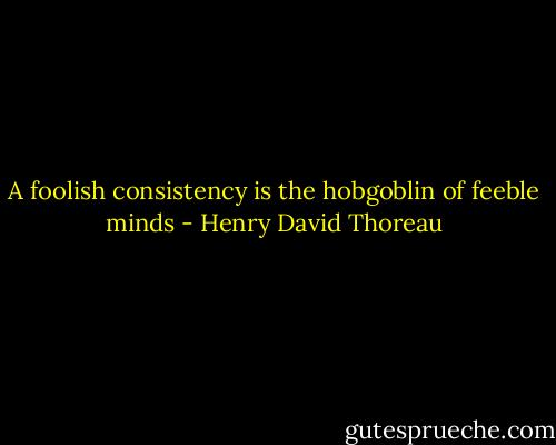 A foolish consistency is the hobgoblin of feeble minds - Henry David Thoreau