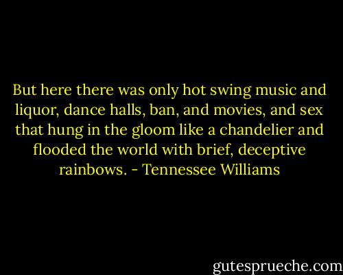 But here there was only hot swing music and liquor, dance halls, ban, and movies, and sex that hung in the gloom like a chandelier and flooded the world with brief, deceptive rainbows. - Tennessee Williams
