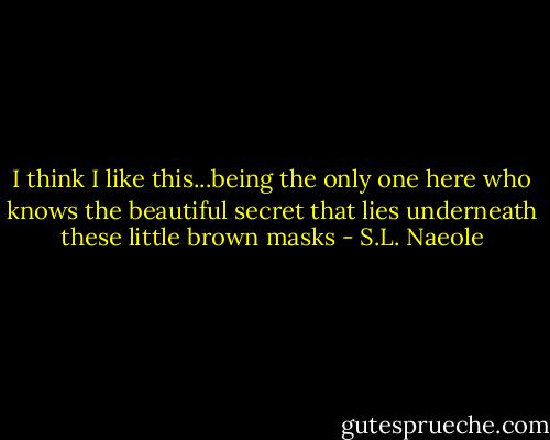 I think I like this...being the only one here who knows the beautiful secret that lies underneath these little brown masks - S.L. Naeole