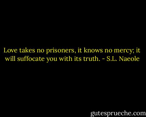 Love takes no prisoners, it knows no mercy; it will suffocate you with its truth. - S.L. Naeole