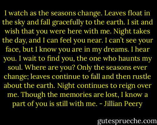 I watch as the seasons change. Leaves float in the sky and fall gracefully to the earth. I sit and wish that you were here with me. Night takes the day, and I can feel you near. I can’t see your face, but I know you are in my dreams. I hear you. I wait to find you, the one who haunts my soul. Where are you? Only the seasons ever change; leaves continue to fall and then rustle about the earth. Night continues to reign over me. Though the memories are lost, I know a part of you is still with me. - Jillian Peery