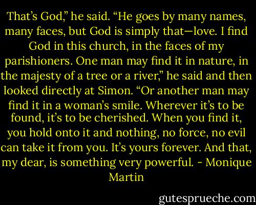 That’s God,” he said. “He goes by many names, many faces, but God is simply that—love. I find God in this church, in the faces of my parishioners. One man may find it in nature, in the majesty of a tree or a river,” he said and then looked directly at Simon. “Or another man may find it in a woman’s smile. Wherever it’s to be found, it’s to be cherished. When you find it, you hold onto it and nothing, no force, no evil can take it from you. It’s yours forever. And that, my dear, is something very powerful. - Monique Martin