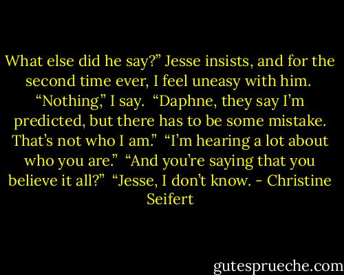 What else did he say?” Jesse insists, and for the second time ever, I feel uneasy with him.<br /><br />“Nothing,” I say.<br /><br />“Daphne, they say I’m predicted, but there has to be some mistake. That’s not who I am.”<br /><br />“I’m hearing a lot about who you are.”<br /><br />“And you’re saying that you believe it all?”<br /><br />“Jesse, I don’t know. - Christine Seifert