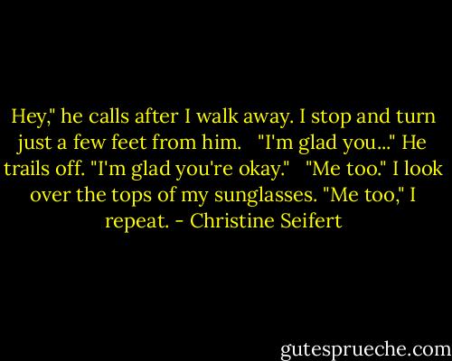 Hey," he calls after I walk away. I stop and turn just a few feet from him. <br /><br />"I'm glad you..." He trails off. "I'm glad you're okay." <br /><br />"Me too." I look over the tops of my sunglasses. "Me too," I repeat. - Christine Seifert