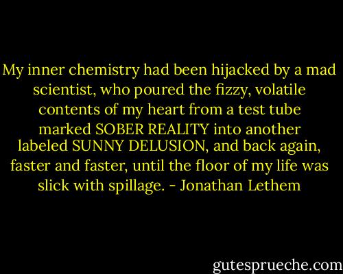 My inner chemistry had been hijacked by a mad scientist, who poured the fizzy, volatile contents of my heart from a test tube marked SOBER REALITY into another labeled SUNNY DELUSION, and back again, faster and faster, until the floor of my life was slick with spillage. - Jonathan Lethem