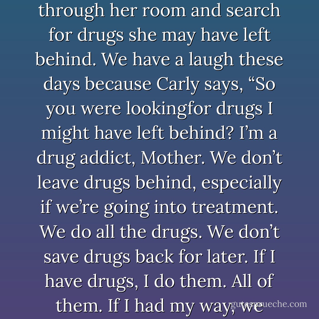My daughter, Carly, has been in and out of drug treatment facilities since she was thirteen. Every time she goes away, I have a routine: I go through her room and search for drugs she may have left behind. We have a laugh these days because Carly says, “So you were lookingfor drugs I might have left behind? I’m a drug addict, Mother. We don’t leave drugs behind, especially if we’re going into treatment. We do all the drugs. We don’t save drugs back for later. If I have drugs, I do them. All of them. If I had my way, we would stop for more drugs on the way to rehab, and I would do them in the parking lot of the treatment center. - Dina Kucera