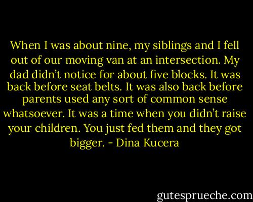 When I was about nine, my siblings and I fell out of our moving van at an intersection. My dad didn’t notice for about five blocks. It was back before seat belts. It was also back before parents used any sort of common sense whatsoever. It was a time when you didn’t raise your children. You just fed them and they got bigger. - Dina Kucera