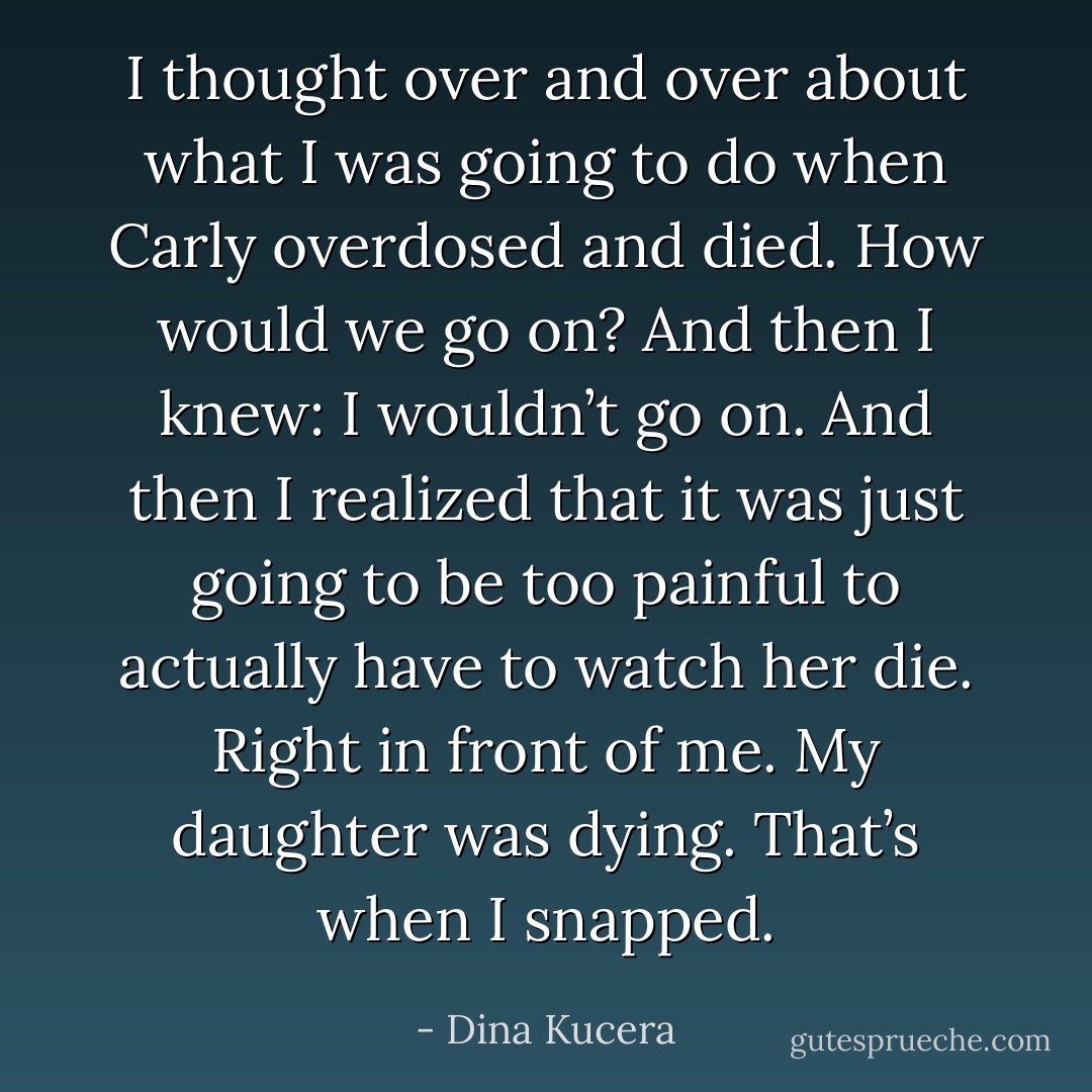 I thought over and over about what I was going to do when Carly overdosed and died. How would we go on? And then I knew: I wouldn’t go on. And then I realized that it was just going to be too painful to actually have to watch her die. Right in front of me. My daughter was dying. That’s when I snapped. - Dina Kucera