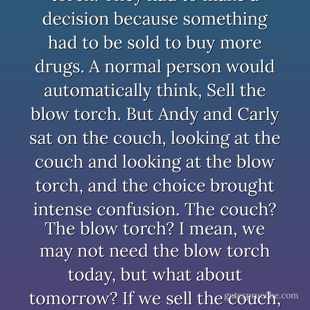 The decision-making part of the brain of an individual who has been using crystal meth is very interesting. When Carly and Andy were in their apartment, they ran out of drugs. They sold every single thing they had except two things: a couch and a blow torch. They had to make a decision because something had to be sold to buy more drugs. A normal person would automatically think, Sell the blow torch. But Andy and Carly sat on the couch, looking at the couch and looking at the blow torch, and the choice brought intense confusion. The couch? The blow torch? I mean, we may not need the blow torch today, but what about tomorrow? If we sell the couch, we can still sit wherever we want. But the blow torch? A blow torch is a very specific item. If you’re doing a project and you need a blow torch, you can’t substitute something else for it. You would have to have a blow torch, right? In the end, they sold the couch. - Dina Kucera