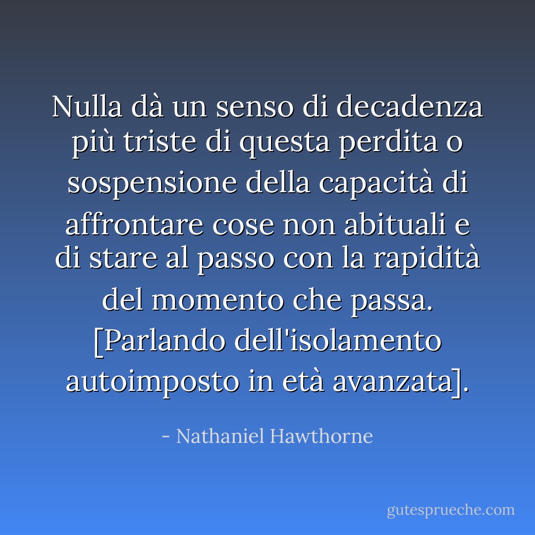 Nulla dà un senso di decadenza più triste di questa perdita o sospensione della capacità di affrontare cose non abituali e di stare al passo con la rapidità del momento che passa. [Parlando dell'isolamento autoimposto in età avanzata]. - Nathaniel Hawthorne