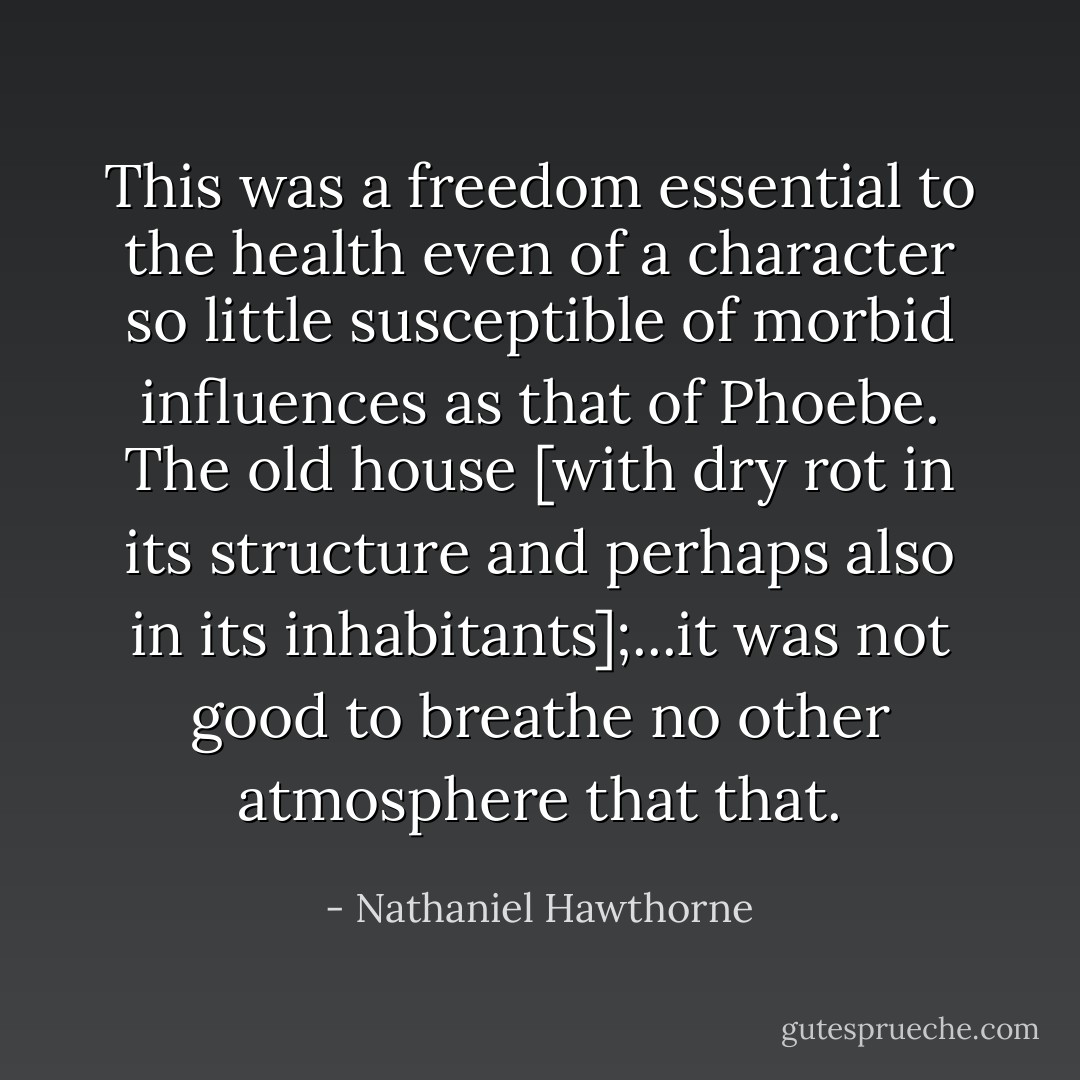 This was a freedom essential to the health even of a character so little susceptible of morbid influences as that of Phoebe. The old house [with dry rot in its structure and perhaps also in its inhabitants];...it was not good to breathe no other atmosphere that that. - Nathaniel Hawthorne