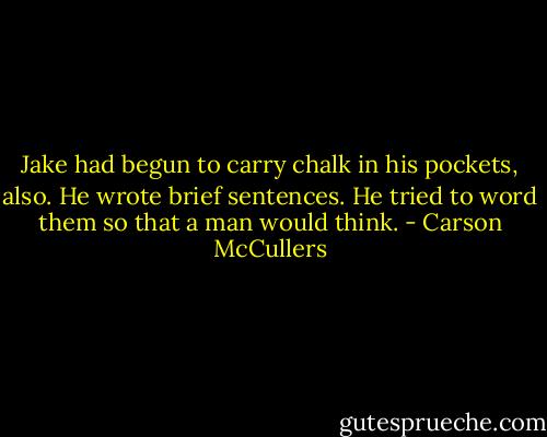 Jake had begun to carry chalk in his pockets, also. He wrote brief sentences. He tried to word them so that a man would think. - Carson McCullers