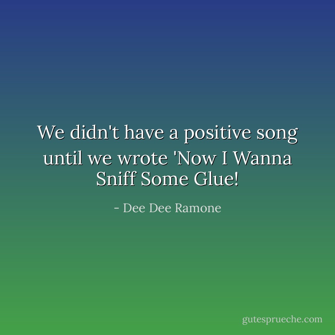We didn't have a positive song until we wrote 'Now I Wanna Sniff Some Glue! - Dee Dee Ramone