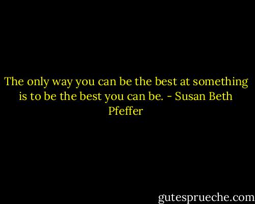 The only way you can be the best at something is to be the best you can be. - Susan Beth Pfeffer