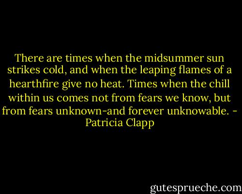 There are times when the midsummer sun strikes cold, and when the leaping flames of a hearthfire give no heat. Times when the chill within us comes not from fears we know, but from fears unknown-and forever unknowable. - Patricia Clapp