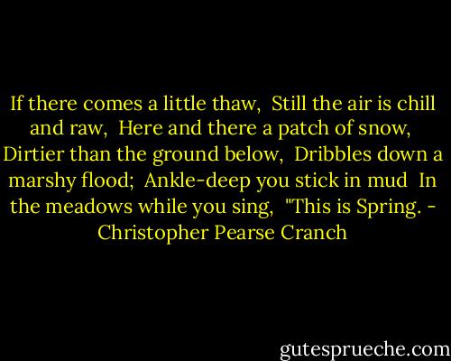 If there comes a little thaw, <br />Still the air is chill and raw, <br />Here and there a patch of snow, <br />Dirtier than the ground below, <br />Dribbles down a marshy flood; <br />Ankle-deep you stick in mud <br />In the meadows while you sing, <br />"This is Spring. - Christopher Pearse Cranch