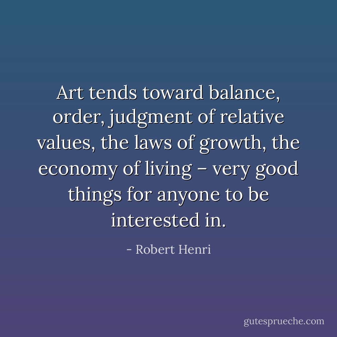 Art tends toward balance, order, judgment of relative values, the laws of growth, the economy of living – very good things for anyone to be interested in. - Robert Henri
