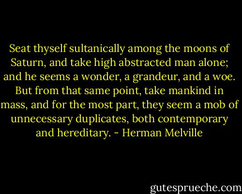 Seat thyself sultanically among the moons of Saturn, and take high abstracted man alone; and he seems a wonder, a grandeur, and a woe. But from that same point, take mankind in mass, and for the most part, they seem a mob of unnecessary duplicates, both contemporary and hereditary. - Herman Melville