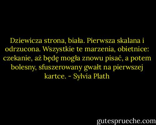 Dziewicza strona, biała. Pierwsza skalana i odrzucona. Wszystkie te marzenia, obietnice: czekanie, aż będę mogła znowu pisać, a potem bolesny, sfuszerowany gwałt na pierwszej kartce. - Sylvia Plath